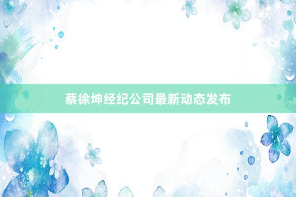 蔡徐坤经纪公司最新动态发布
