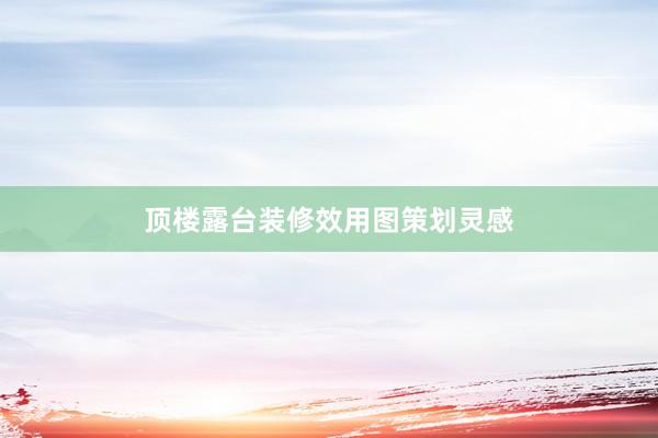 顶楼露台装修效用图策划灵感