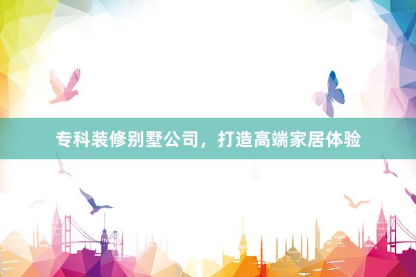 专科装修别墅公司，打造高端家居体验