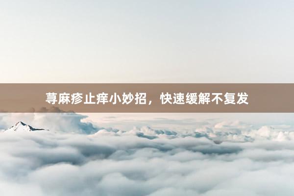 荨麻疹止痒小妙招，快速缓解不复发