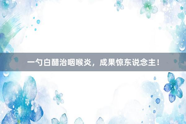 一勺白醋治咽喉炎，成果惊东说念主！